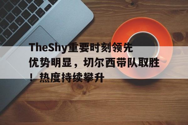 TheShy重要时刻领先优势明显，切尔西带队取胜！热度持续攀升的简单介绍-九游