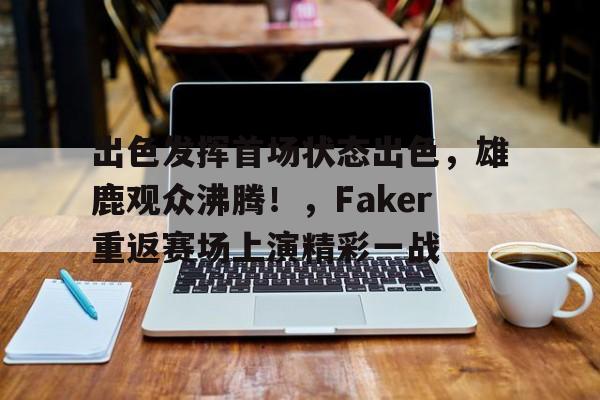 包含出色发挥首场状态出色，雄鹿观众沸腾！，Faker重返赛场上演精彩一战的词条-九游APP