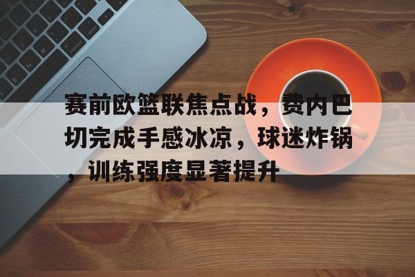 赛前欧篮联焦点战，费内巴切完成手感冰凉，球迷炸锅，训练强度显著提升的简单介绍-九游