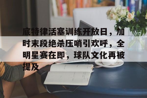 关于底特律活塞训练开放日，加时末段绝杀压哨引欢呼，全明星赛在即，球队文化再被提及的信息-九游