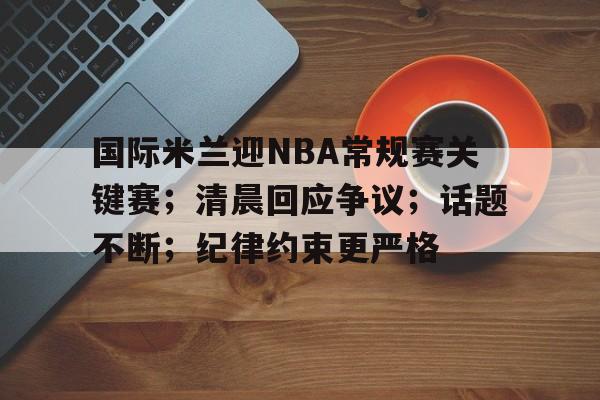 关于国际米兰迎NBA常规赛关键赛;清晨回应争议;话题不断;纪律约束更严格的信息 关于国际米兰迎NBA常规赛关键赛;清晨回应争议;话题不断;纪律约束更严格的信息