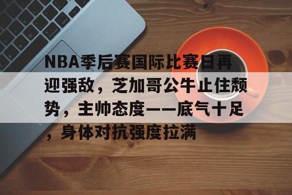 NBA季后赛国际比赛日再迎强敌，芝加哥公牛止住颓势，主帅态度——底气十足，身体对抗强度拉满的简单介绍-九游体育